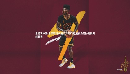 爱游戏中国-全华班对决浙江力克广厦 吴前力压孙铭徽闪耀赛场