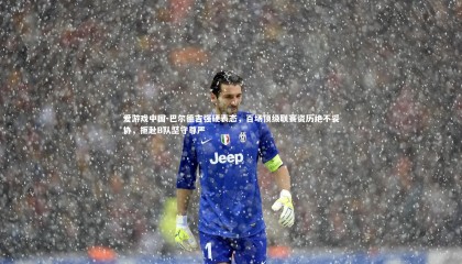 爱游戏中国-巴尔德吉强硬表态，百场顶级联赛资历绝不妥协，拒赴B队坚守尊严