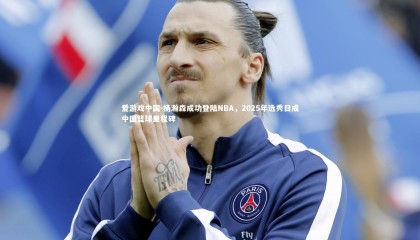 爱游戏中国-杨瀚森成功登陆NBA，2025年选秀日成中国篮球里程碑