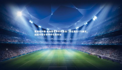 爱游戏中国-美加墨世界杯揭幕战门票起售价370美元，远超卡塔尔世界杯引发热议