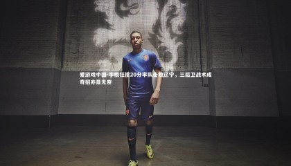 爱游戏中国-李根狂揽20分率队击败辽宁，三后卫战术成奇招亦显无奈